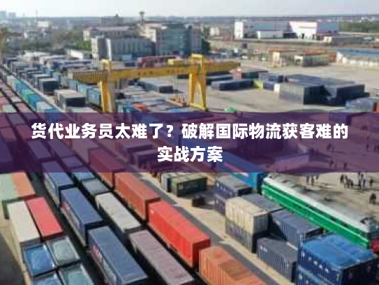 货代业务员太难了?破解国际物流获客难的实战方案 货代业务员太难了?破解国际物流获客难的实战方案