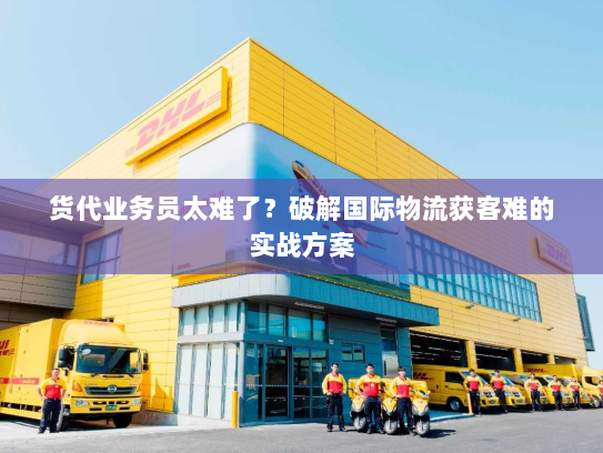 货代业务员太难了?破解国际物流获客难的实战方案 货代业务员太难了?破解国际物流获客难的实战方案