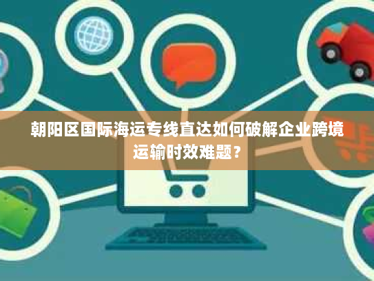 朝阳区国际海运专线直达如何破解企业跨境运输时效难题？