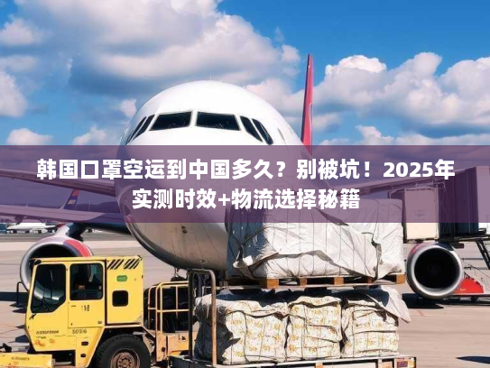 韩国口罩空运到中国多久？别被坑！2025年实测时效+物流选择秘籍