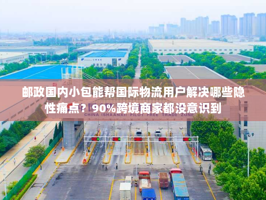 邮政国内小包能帮国际物流用户解决哪些隐性痛点？90%跨境商家都没意识到