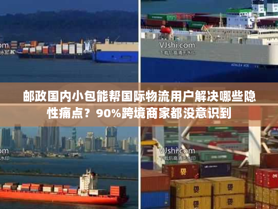 邮政国内小包能帮国际物流用户解决哪些隐性痛点？90%跨境商家都没意识到