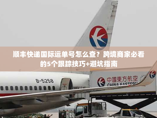 顺丰快递国际运单号怎么查？跨境商家必看的5个跟踪技巧+避坑指南