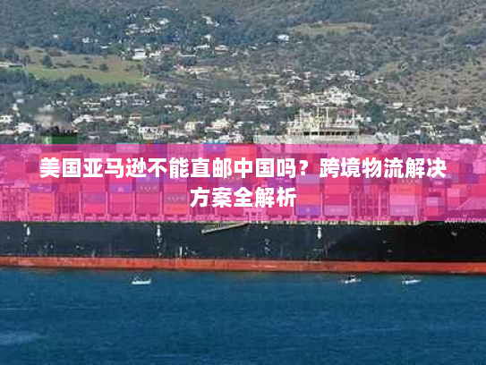 美国亚马逊不能直邮中国吗?跨境物流解决方案全解析 美国亚马逊不能直邮中国吗?跨境物流解决方案全解析