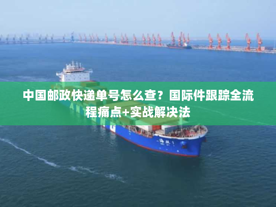 中国邮政快递单号怎么查？国际件跟踪全流程痛点+实战解决法