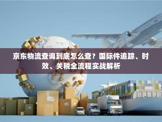 京东物流查询到底怎么查？国际件追踪、时效、关税全流程实战解析