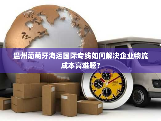 温州葡萄牙海运国际专线如何解决企业物流成本高难题? 温州葡萄牙海运国际专线如何解决企业物流成本高难题?