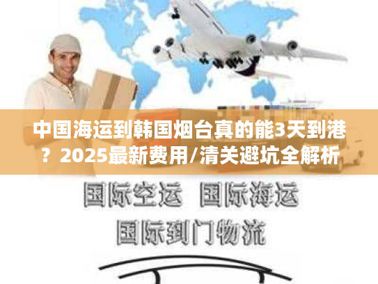 中国海运到韩国烟台真的能3天到港？2025最新费用/清关避坑全解析