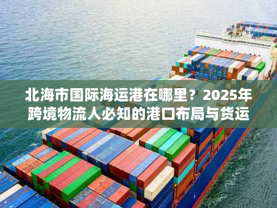 北海市国际海运港在哪里？2025年跨境物流人必知的港口布局与货运实战干货