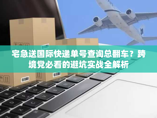 宅急送国际快递单号查询总翻车？跨境党必看的避坑实战全解析