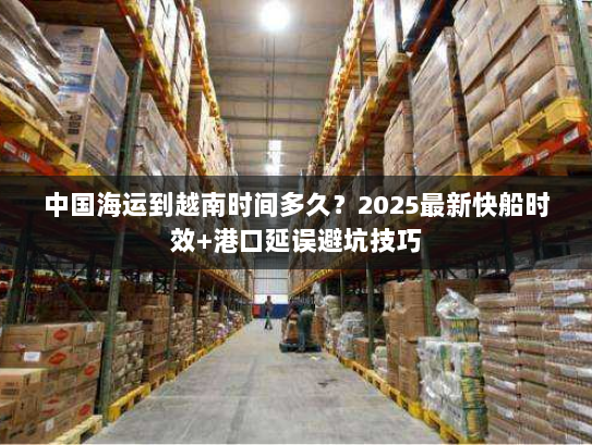 中国海运到越南时间多久?2025最新快船时效+港口延误避坑技巧 中国海运到越南时间多久?2025最新快船时效+港口延误避坑技巧