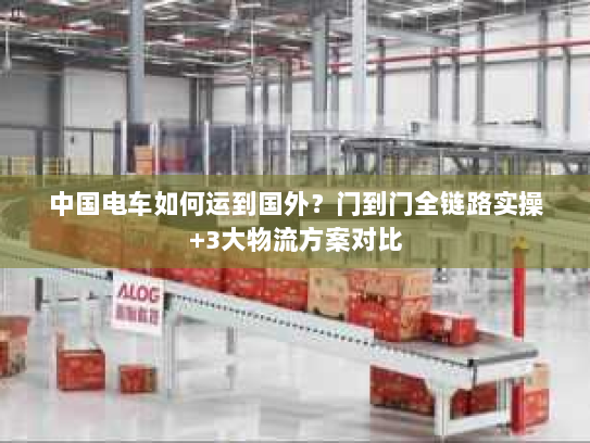 中国电车如何运到国外？门到门全链路实操+3大物流方案对比