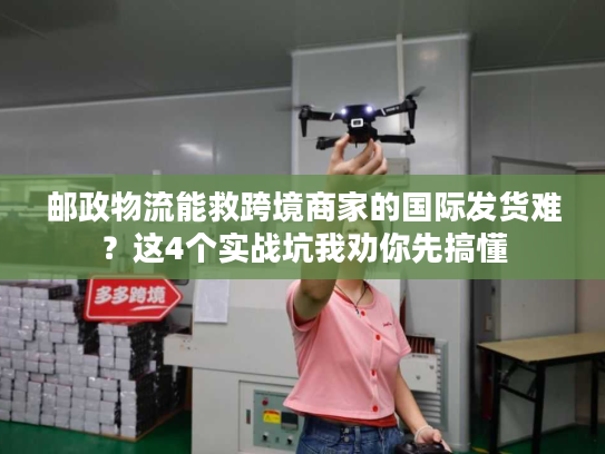 邮政物流能救跨境商家的国际发货难？这4个实战坑我劝你先搞懂