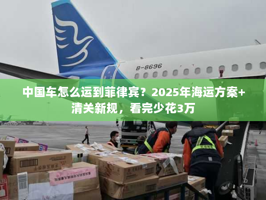 中国车怎么运到菲律宾？2025年海运方案+清关新规，看完少花3万