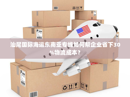 汕尾国际海运东南亚专线如何帮企业省下30%物流成本？