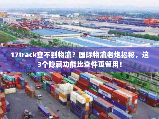 17track查不到物流？国际物流老炮揭秘，这3个隐藏功能比查件更管用！