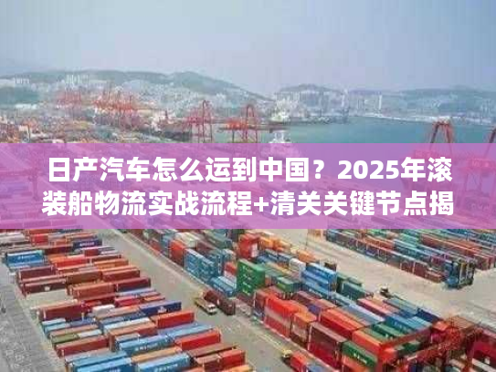 日产汽车怎么运到中国?2025年滚装船物流实战流程+清关关键节点揭秘 日产汽车怎么运到中国?2025年滚装船物流实战流程+清关关键节点揭秘