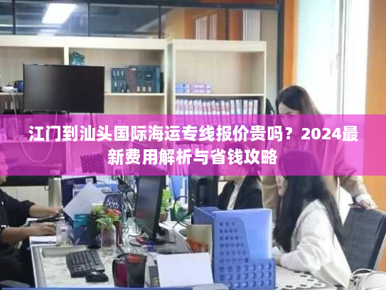 江门到汕头国际海运专线报价贵吗?2024最新费用解析与省钱攻略 江门到汕头国际海运专线报价贵吗?2024最新费用解析与省钱攻略