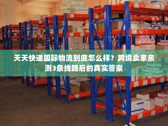 天天快递国际物流到底怎么样？跨境卖家亲测3条线路后的真实答案