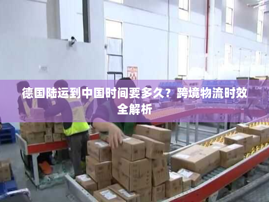 德国陆运到中国时间要多久？跨境物流时效全解析