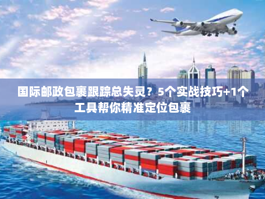 国际邮政包裹跟踪总失灵？5个实战技巧+1个工具帮你精准定位包裹