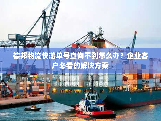 德邦物流快递单号查询不到怎么办?企业客户必看的解决方案 德邦物流快递单号查询不到怎么办?企业客户必看的解决方案