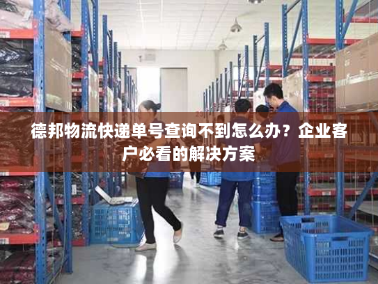 德邦物流快递单号查询不到怎么办?企业客户必看的解决方案 德邦物流快递单号查询不到怎么办?企业客户必看的解决方案