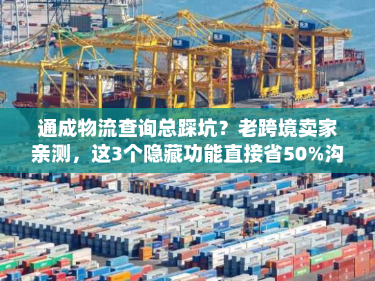 通成物流查询总踩坑？老跨境卖家亲测，这3个隐藏功能直接省50%沟通时间