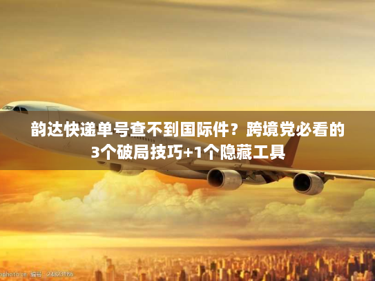 韵达快递单号查不到国际件？跨境党必看的3个破局技巧+1个隐藏工具