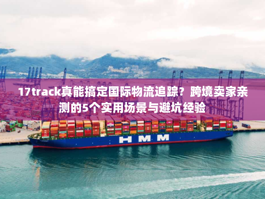 17track真能搞定国际物流追踪?跨境卖家亲测的5个实用场景与避坑经验 17track真能搞定国际物流追踪?跨境卖家亲测的5个实用场景与避坑经验
