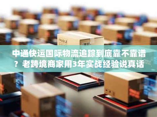 中通快运国际物流追踪到底靠不靠谱？老跨境商家用3年实战经验说真话