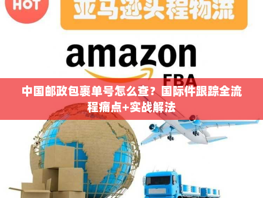 中国邮政包裹单号怎么查？国际件跟踪全流程痛点+实战解法