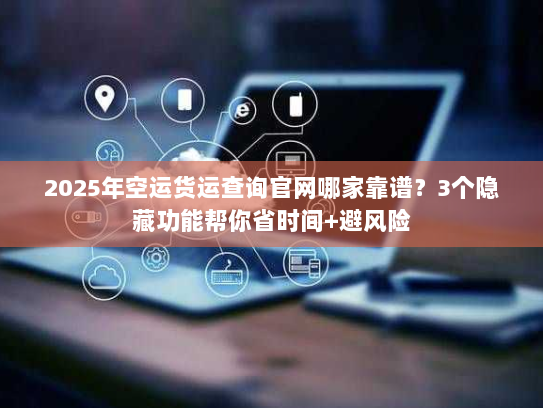 2025年空运货运查询官网哪家靠谱？3个隐藏功能帮你省时间+避风险