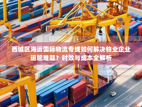 西城区海运国际物流专线如何解决物业企业运输难题？时效与成本全解析