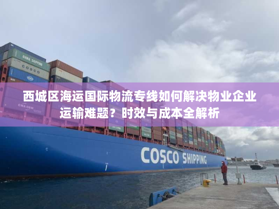 西城区海运国际物流专线如何解决物业企业运输难题？时效与成本全解析