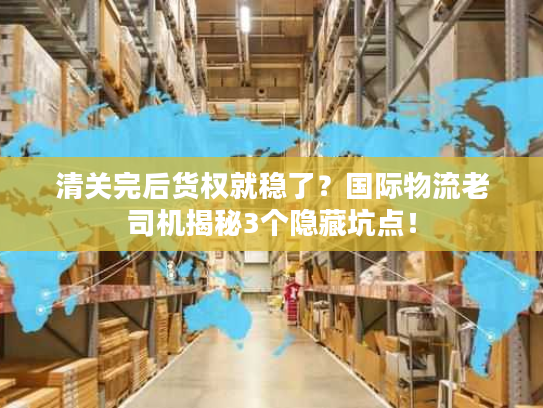 清关完后货权就稳了？国际物流老司机揭秘3个隐藏坑点！