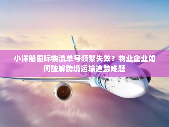 小洋船国际物流单号频繁失效?物业企业如何破解跨境运输追踪难题 小洋船国际物流单号频繁失效?物业企业如何破解跨境运输追踪难题