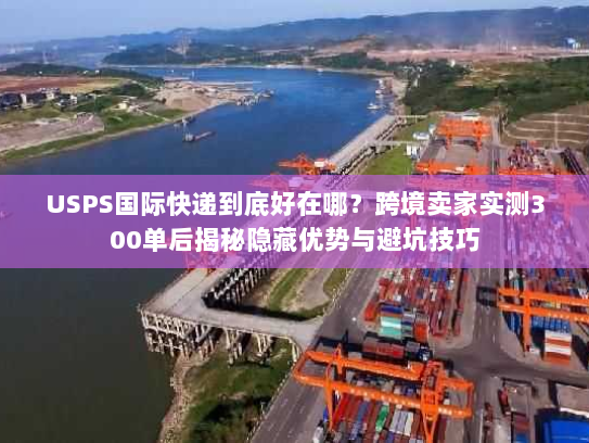 USPS国际快递到底好在哪？跨境卖家实测300单后揭秘隐藏优势与避坑技巧