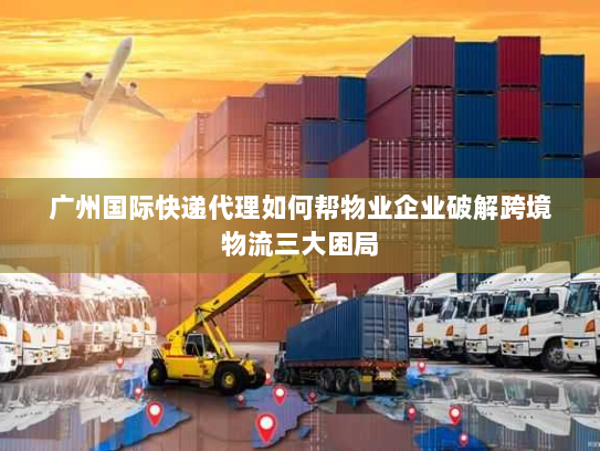 广州国际快递代理如何帮物业企业破解跨境物流三大困局 广州国际快递代理如何帮物业企业破解跨境物流三大困局