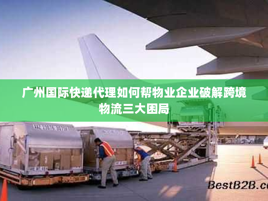 广州国际快递代理如何帮物业企业破解跨境物流三大困局 广州国际快递代理如何帮物业企业破解跨境物流三大困局