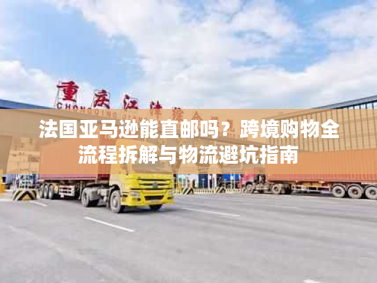 法国亚马逊能直邮吗？跨境购物全流程拆解与物流避坑指南