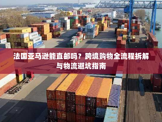 法国亚马逊能直邮吗？跨境购物全流程拆解与物流避坑指南