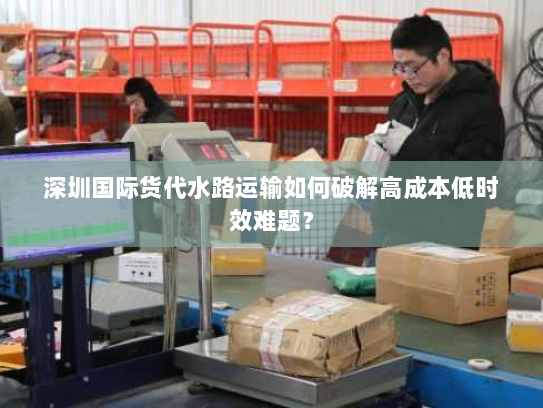 深圳国际货代水路运输如何破解高成本低时效难题? 深圳国际货代水路运输如何破解高成本低时效难题?