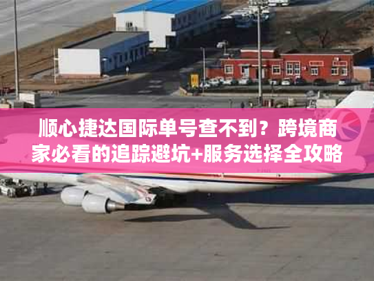 顺心捷达国际单号查不到？跨境商家必看的追踪避坑+服务选择全攻略