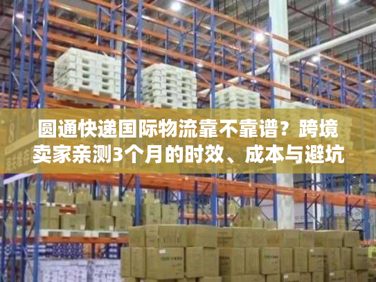 圆通快递国际物流靠不靠谱？跨境卖家亲测3个月的时效、成本与避坑真相
