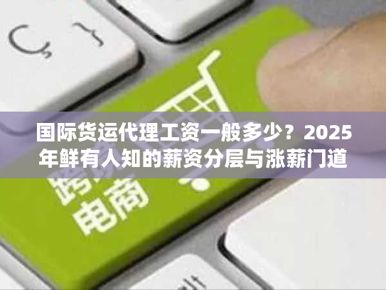 国际货运代理工资一般多少?2025年鲜有人知的薪资分层与涨薪门道 国际货运代理工资一般多少?2025年鲜有人知的薪资分层与涨薪门道