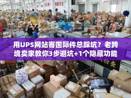 用UPS网站寄国际件总踩坑？老跨境卖家教你3步避坑+1个隐藏功能