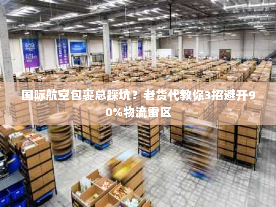 国际航空包裹总踩坑？老货代教你3招避开90%物流雷区