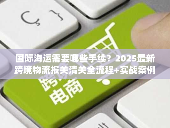 国际海运需要哪些手续？2025最新跨境物流报关清关全流程+实战案例拆解