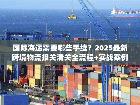 国际海运需要哪些手续？2025最新跨境物流报关清关全流程+实战案例拆解